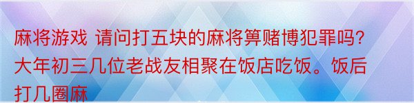 麻将游戏 请问打五块的麻将箅赌博犯罪吗？ 大年初三几位老战友相聚在饭店吃饭。饭后打几圈麻