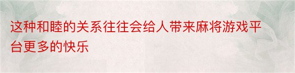 这种和睦的关系往往会给人带来麻将游戏平台更多的快乐