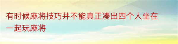 有时候麻将技巧并不能真正凑出四个人坐在一起玩麻将