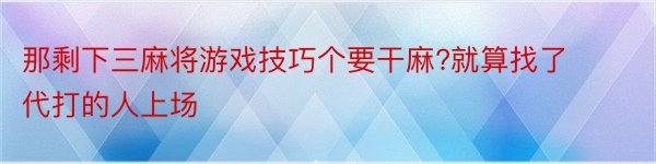 那剩下三麻将游戏技巧个要干麻?就算找了代打的人上场