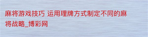 麻将游戏技巧 运用理牌方式制定不同的麻将战略_博彩网