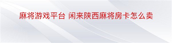 麻将游戏平台 闲来陕西麻将房卡怎么卖