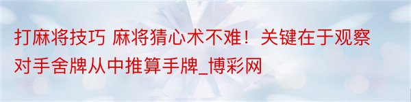 打麻将技巧 麻将猜心术不难！关键在于观察对手舍牌从中推算手牌_博彩网