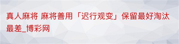 真人麻将 麻将善用「迟行观变」保留最好淘汰最差_博彩网