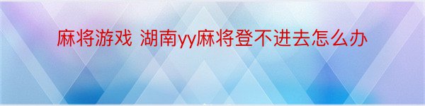 麻将游戏 湖南yy麻将登不进去怎么办