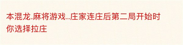 本混龙.麻将游戏..庄家连庄后第二局开始时你选择拉庄