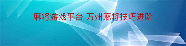 麻将游戏平台 万州麻将技巧进阶