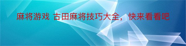 麻将游戏 古田麻将技巧大全，快来看看吧