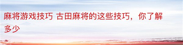 麻将游戏技巧 古田麻将的这些技巧，你了解多少