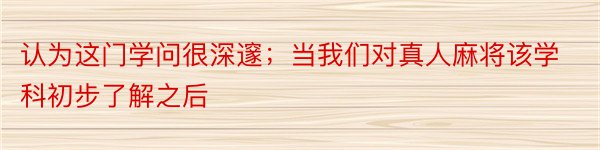 认为这门学问很深邃；当我们对真人麻将该学科初步了解之后