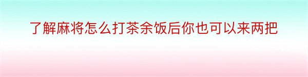 了解麻将怎么打茶余饭后你也可以来两把