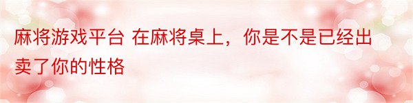 麻将游戏平台 在麻将桌上，你是不是已经出卖了你的性格