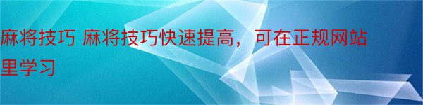 麻将技巧 麻将技巧快速提高，可在正规网站里学习