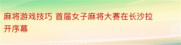 麻将游戏技巧 首届女子麻将大赛在长沙拉开序幕