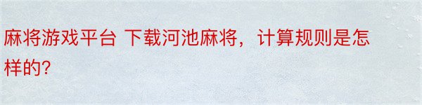 麻将游戏平台 下载河池麻将，计算规则是怎样的？