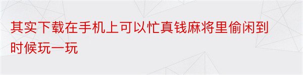 其实下载在手机上可以忙真钱麻将里偷闲到时候玩一玩