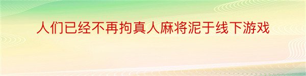 人们已经不再拘真人麻将泥于线下游戏