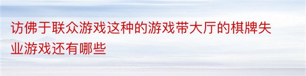 访佛于联众游戏这种的游戏带大厅的棋牌失业游戏还有哪些