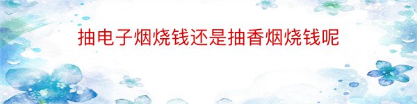 抽电子烟烧钱还是抽香烟烧钱呢