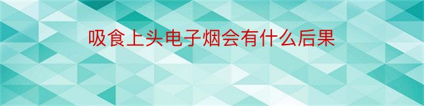 吸食上头电子烟会有什么后果