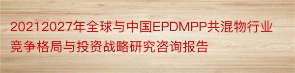 20212027年全球与中国EPDMPP共混物行业竞争格局与投资战略研究咨询报告