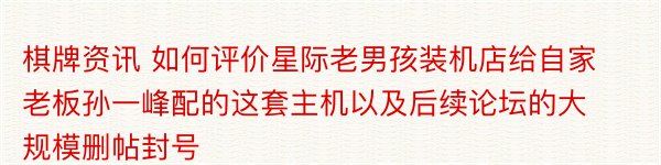 棋牌资讯 如何评价星际老男孩装机店给自家老板孙一峰配的这套主机以及后续论坛的大规模删帖封号