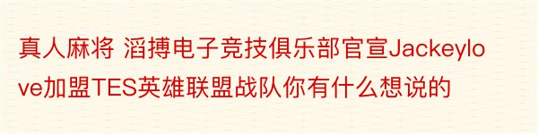 真人麻将 滔搏电子竞技俱乐部官宣Jackeylove加盟TES英雄联盟战队你有什么想说的