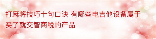 打麻将技巧十句口诀 有哪些电吉他设备属于买了就交智商税的产品