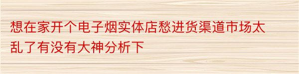 想在家开个电子烟实体店愁进货渠道市场太乱了有没有大神分析下