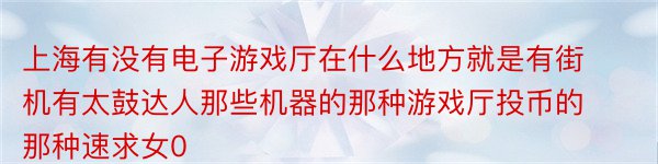 上海有没有电子游戏厅在什么地方就是有街机有太鼓达人那些机器的那种游戏厅投币的那种速求女0