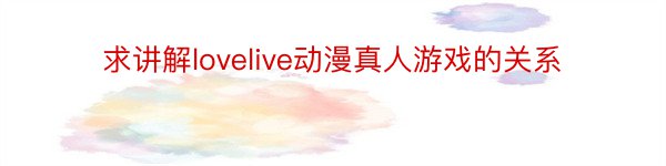 求讲解lovelive动漫真人游戏的关系