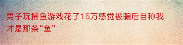 男子玩捕鱼游戏花了15万感觉被骗后自称我才是那条“鱼”