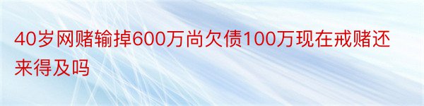 40岁网赌输掉600万尚欠债100万现在戒赌还来得及吗