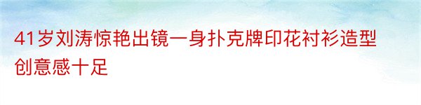 41岁刘涛惊艳出镜一身扑克牌印花衬衫造型创意感十足