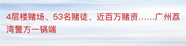 4层楼赌场、53名赌徒、近百万赌资……广州荔湾警方一锅端