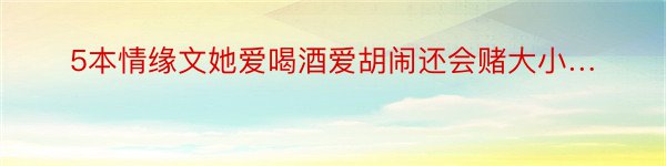 5本情缘文她爱喝酒爱胡闹还会赌大小…