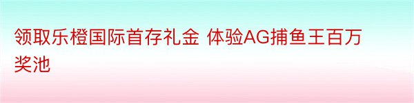 领取乐橙国际首存礼金 体验AG捕鱼王百万奖池