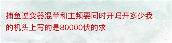 捕鱼逆变器混苹和主频要同时开吗开多少我的机头上写的是80000伏的求