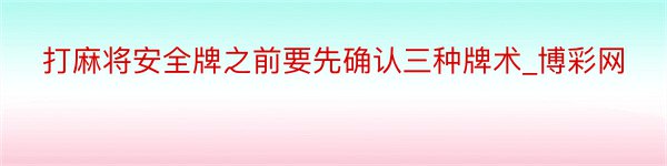 打麻将安全牌之前要先确认三种牌术_博彩网