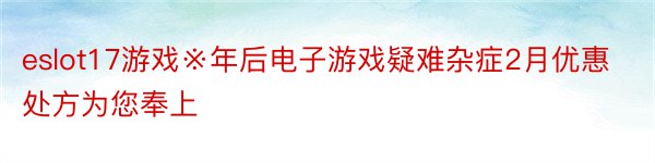 eslot17游戏※年后电子游戏疑难杂症2月优惠处方为您奉上