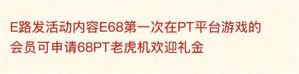 E路发活动内容E68第一次在PT平台游戏的会员可申请68PT老虎机欢迎礼金