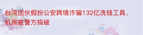 台湾团伙假扮公安跨境诈骗132亿洗钱工具、机房被警方捣破