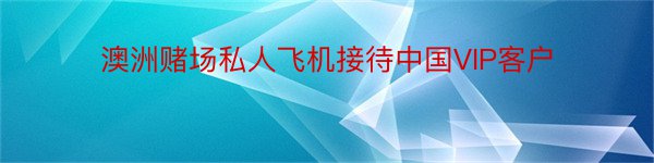 澳洲赌场私人飞机接待中国VIP客户