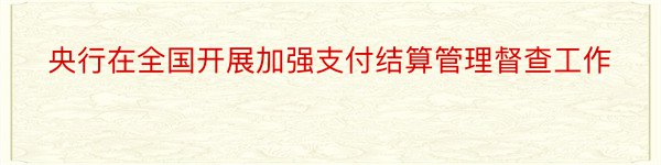 央行在全国开展加强支付结算管理督查工作