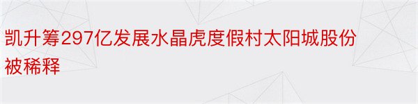 凯升筹297亿发展水晶虎度假村太阳城股份被稀释