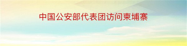 中国公安部代表团访问柬埔寨