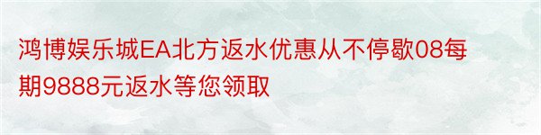 鸿博娱乐城EA北方返水优惠从不停歇08每期9888元返水等您领取