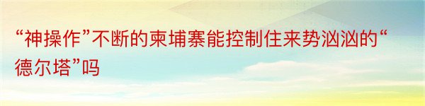 “神操作”不断的柬埔寨能控制住来势汹汹的“德尔塔”吗