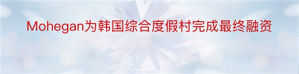 Mohegan为韩国综合度假村完成最终融资