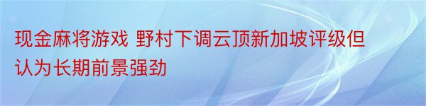 现金麻将游戏 野村下调云顶新加坡评级但认为长期前景强劲